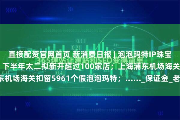 直接配资官网首页 新消费日报 | 泡泡玛特IP珠宝店首店在上海开业；券商：下半年太二拟新开超过100家店；上海浦东机场海关扣留5961个假泡泡玛特；......_保证金_老凤祥_国际集团