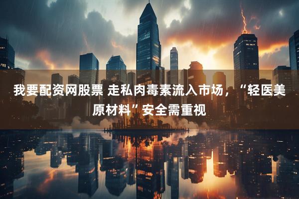 我要配资网股票 走私肉毒素流入市场，“轻医美原材料”安全需重视