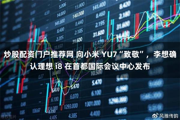 炒股配资门户推荐网 向小米 YU7“致敬”，李想确认理想 i8 在首都国际会议中心发布