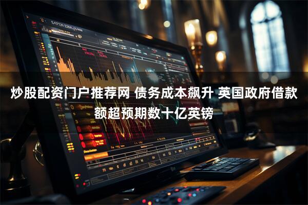 炒股配资门户推荐网 债务成本飙升 英国政府借款额超预期数十亿英镑