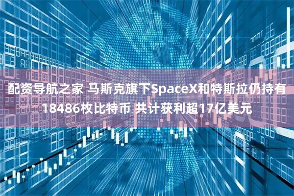 配资导航之家 马斯克旗下SpaceX和特斯拉仍持有18486枚比特币 共计获利超17亿美元