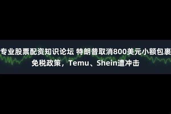 专业股票配资知识论坛 特朗普取消800美元小额包裹免税政策，Temu、Shein遭冲击