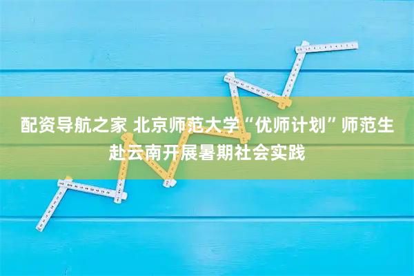 配资导航之家 北京师范大学“优师计划”师范生赴云南开展暑期社会实践