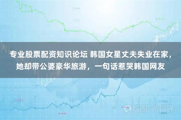 专业股票配资知识论坛 韩国女星丈夫失业在家，她却带公婆豪华旅游，一句话惹哭韩国网友
