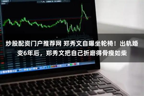 炒股配资门户推荐网 郑秀文自曝坐轮椅！出轨婚变6年后，郑秀文把自己折磨得骨瘦如柴